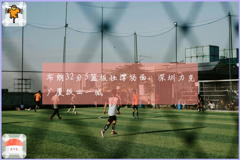 布朗32分5篮板独撑场面，深圳力克广厦扳回一城